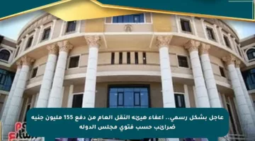 عاجل بشكل رسمي.. إعفاء هيئة النقل العام من دفع 155 مليون جنيه ضرائب حسب فتوى مجلس الدولة